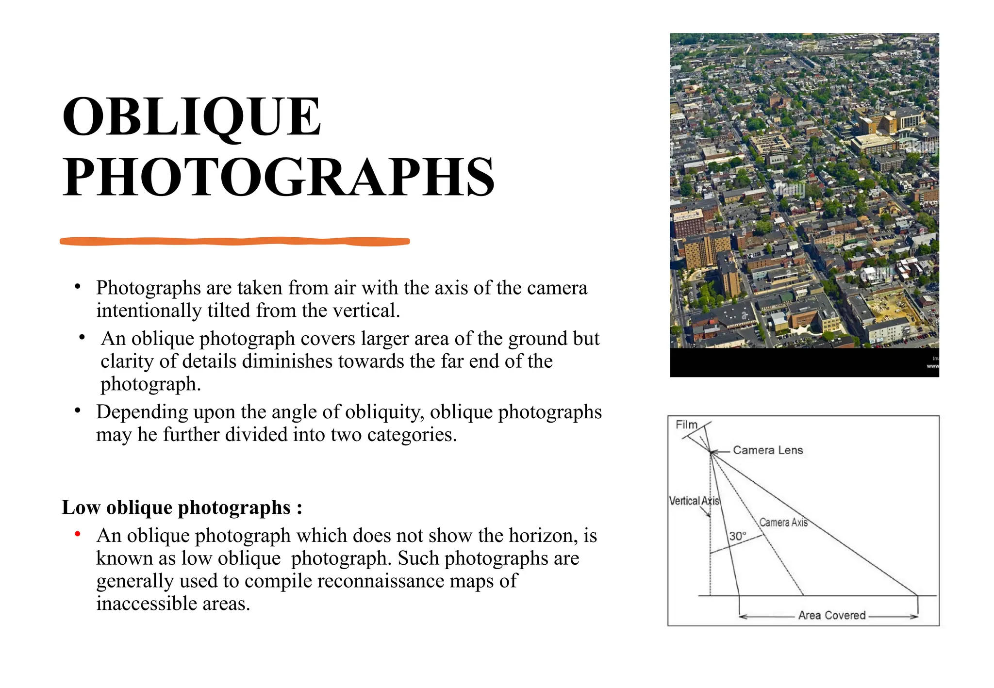 OBLIQUE
PHOTOGRAPHS
• Photographs are taken from air with the axis of the camera
intentionally tilted from the vertical.
• An oblique photograph covers larger area of the ground but
clarity of details diminishes towards the far end of the
photograph.
• Depending upon the angle of obliquity, oblique photographs
may he further divided into two categories.
Low oblique photographs :
• An oblique photograph which does not show the horizon, is
known as low oblique photograph. Such photographs are
generally used to compile reconnaissance maps of
inaccessible areas.
 
