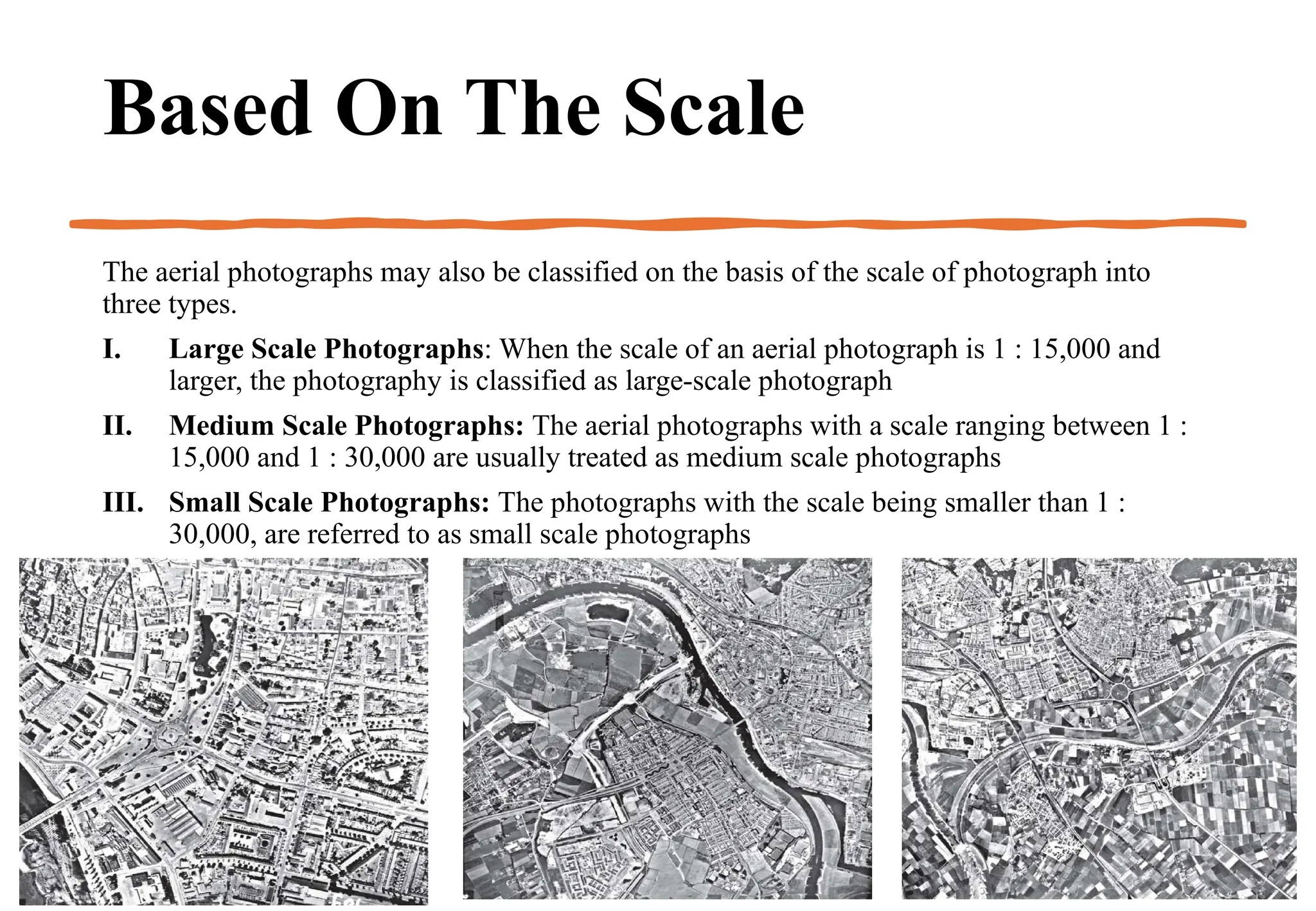 Based On The Scale
The aerial photographs may also be classified on the basis of the scale of photograph into
three types.
I. Large Scale Photographs: When the scale of an aerial photograph is 1 : 15,000 and
larger, the photography is classified as large-scale photograph
II. Medium Scale Photographs: The aerial photographs with a scale ranging between 1 :
15,000 and 1 : 30,000 are usually treated as medium scale photographs
III. Small Scale Photographs: The photographs with the scale being smaller than 1 :
30,000, are referred to as small scale photographs
 