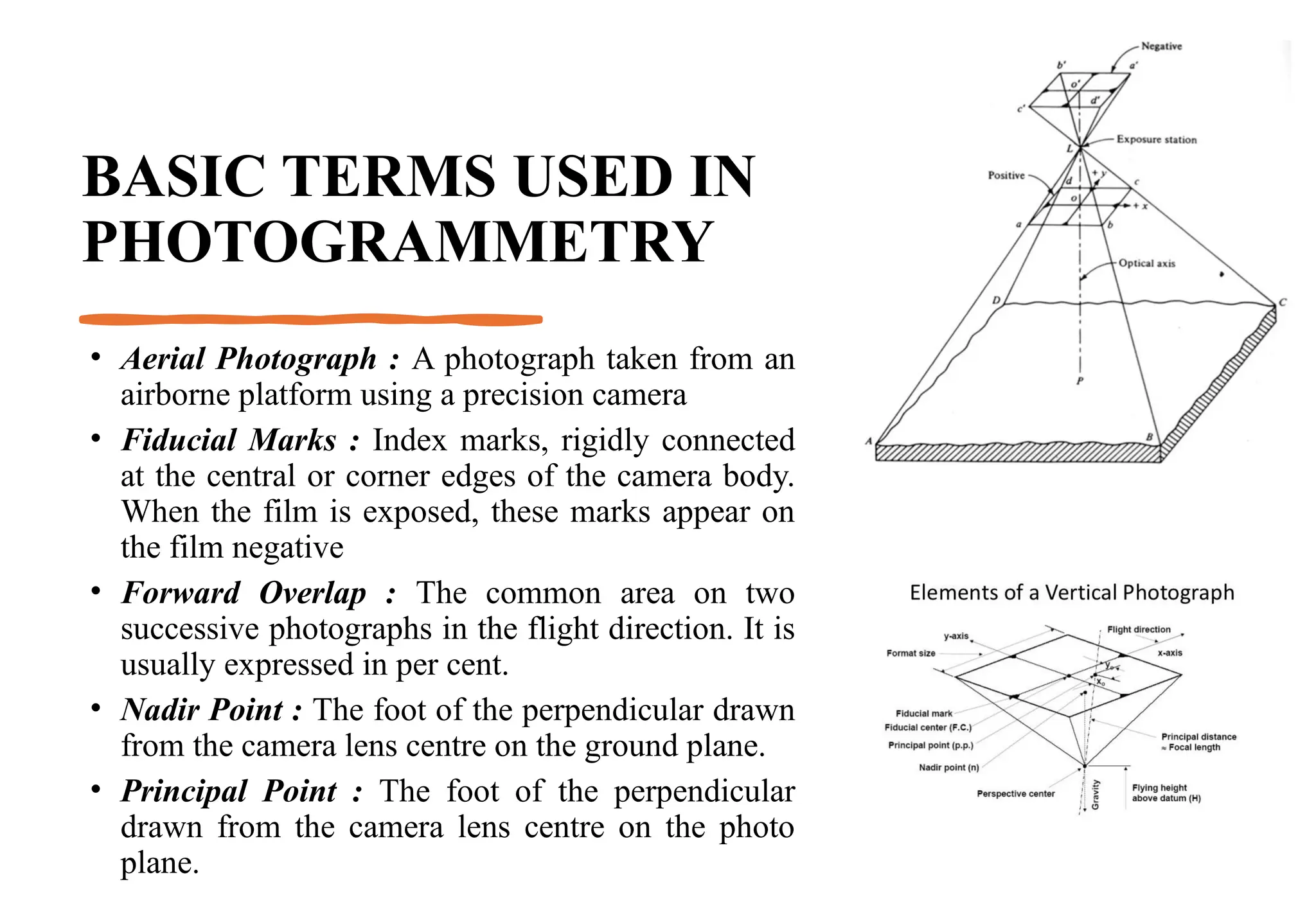 BASIC TERMS USED IN
PHOTOGRAMMETRY
• Aerial Photograph : A photograph taken from an
airborne platform using a precision camera
• Fiducial Marks : Index marks, rigidly connected
at the central or corner edges of the camera body.
When the film is exposed, these marks appear on
the film negative
• Forward Overlap : The common area on two
successive photographs in the flight direction. It is
usually expressed in per cent.
• Nadir Point : The foot of the perpendicular drawn
from the camera lens centre on the ground plane.
• Principal Point : The foot of the perpendicular
drawn from the camera lens centre on the photo
plane.
 