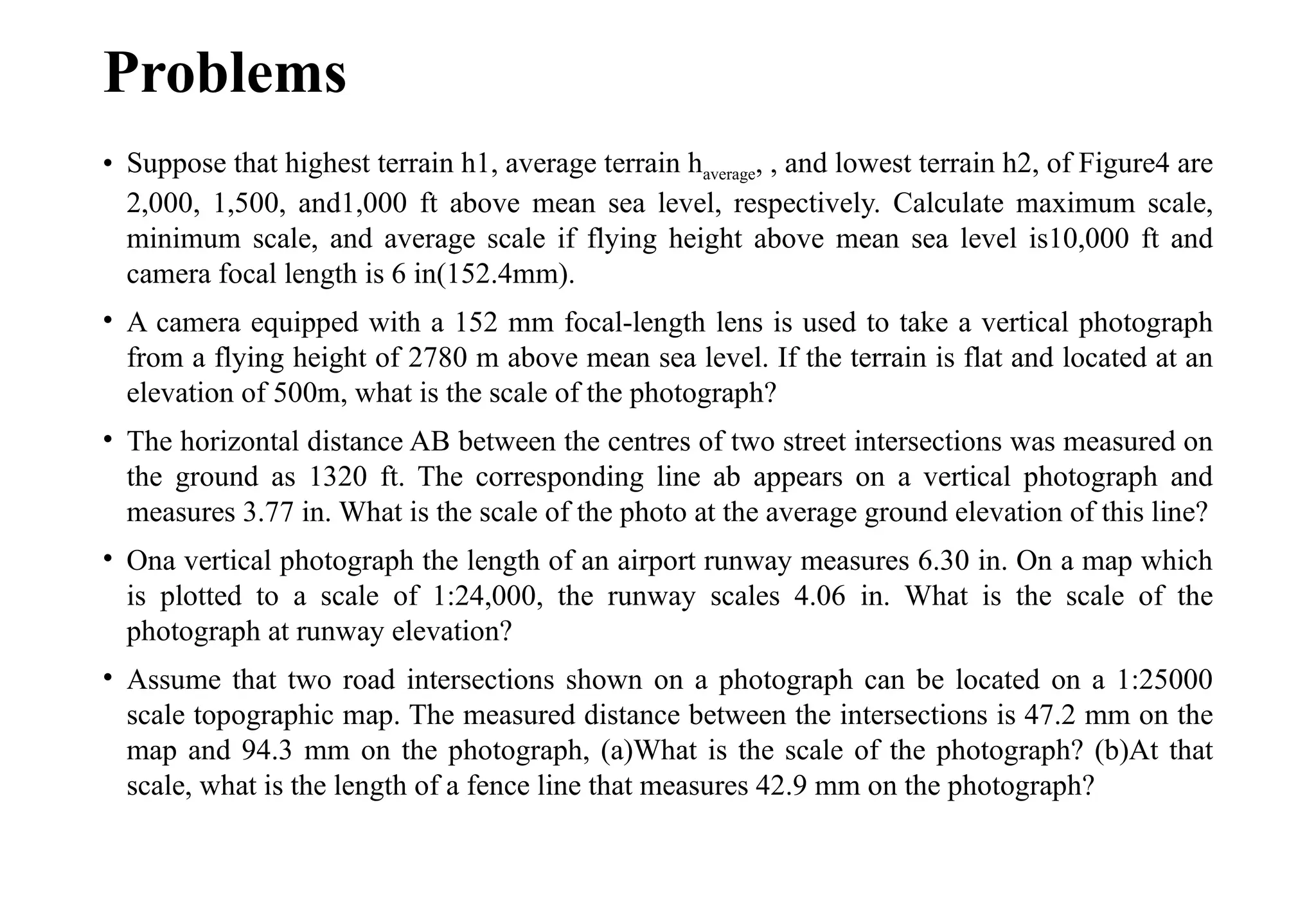 Problems
• Suppose that highest terrain h1, average terrain haverage, , and lowest terrain h2, of Figure4 are
2,000, 1,500, and1,000 ft above mean sea level, respectively. Calculate maximum scale,
minimum scale, and average scale if flying height above mean sea level is10,000 ft and
camera focal length is 6 in(152.4mm).
• A camera equipped with a 152 mm focal-length lens is used to take a vertical photograph
from a flying height of 2780 m above mean sea level. If the terrain is flat and located at an
elevation of 500m, what is the scale of the photograph?
• The horizontal distance AB between the centres of two street intersections was measured on
the ground as 1320 ft. The corresponding line ab appears on a vertical photograph and
measures 3.77 in. What is the scale of the photo at the average ground elevation of this line?
• Ona vertical photograph the length of an airport runway measures 6.30 in. On a map which
is plotted to a scale of 1:24,000, the runway scales 4.06 in. What is the scale of the
photograph at runway elevation?
• Assume that two road intersections shown on a photograph can be located on a 1:25000
scale topographic map. The measured distance between the intersections is 47.2 mm on the
map and 94.3 mm on the photograph, (a)What is the scale of the photograph? (b)At that
scale, what is the length of a fence line that measures 42.9 mm on the photograph?
 