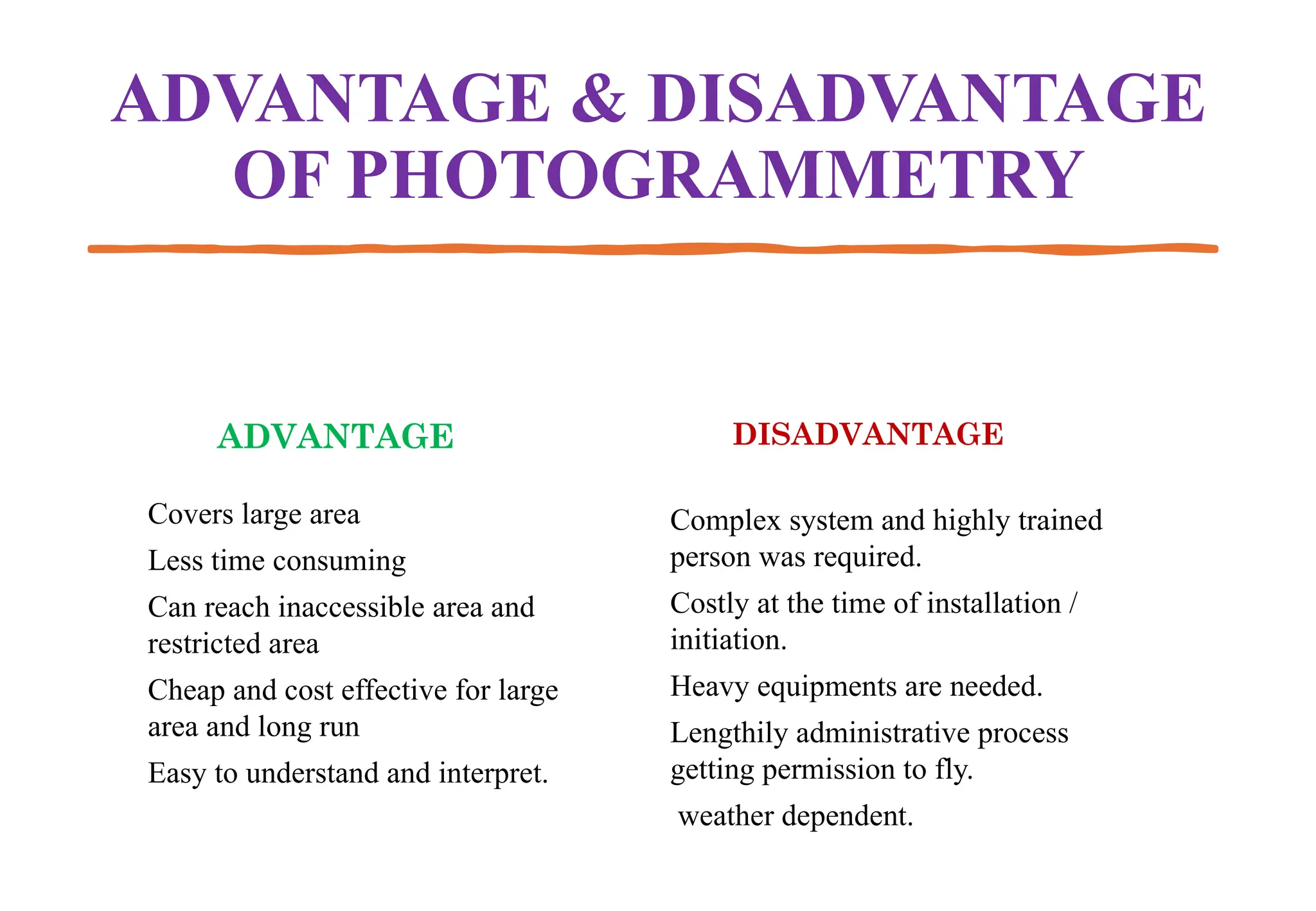 ADVANTAGE & DISADVANTAGE
OF PHOTOGRAMMETRY
ADVANTAGE
Covers large area
Less time consuming
Can reach inaccessible area and
restricted area
Cheap and cost effective for large
area and long run
Easy to understand and interpret.
DISADVANTAGE
Complex system and highly trained
person was required.
Costly at the time of installation /
initiation.
Heavy equipments are needed.
Lengthily administrative process
getting permission to fly.
weather dependent.
 