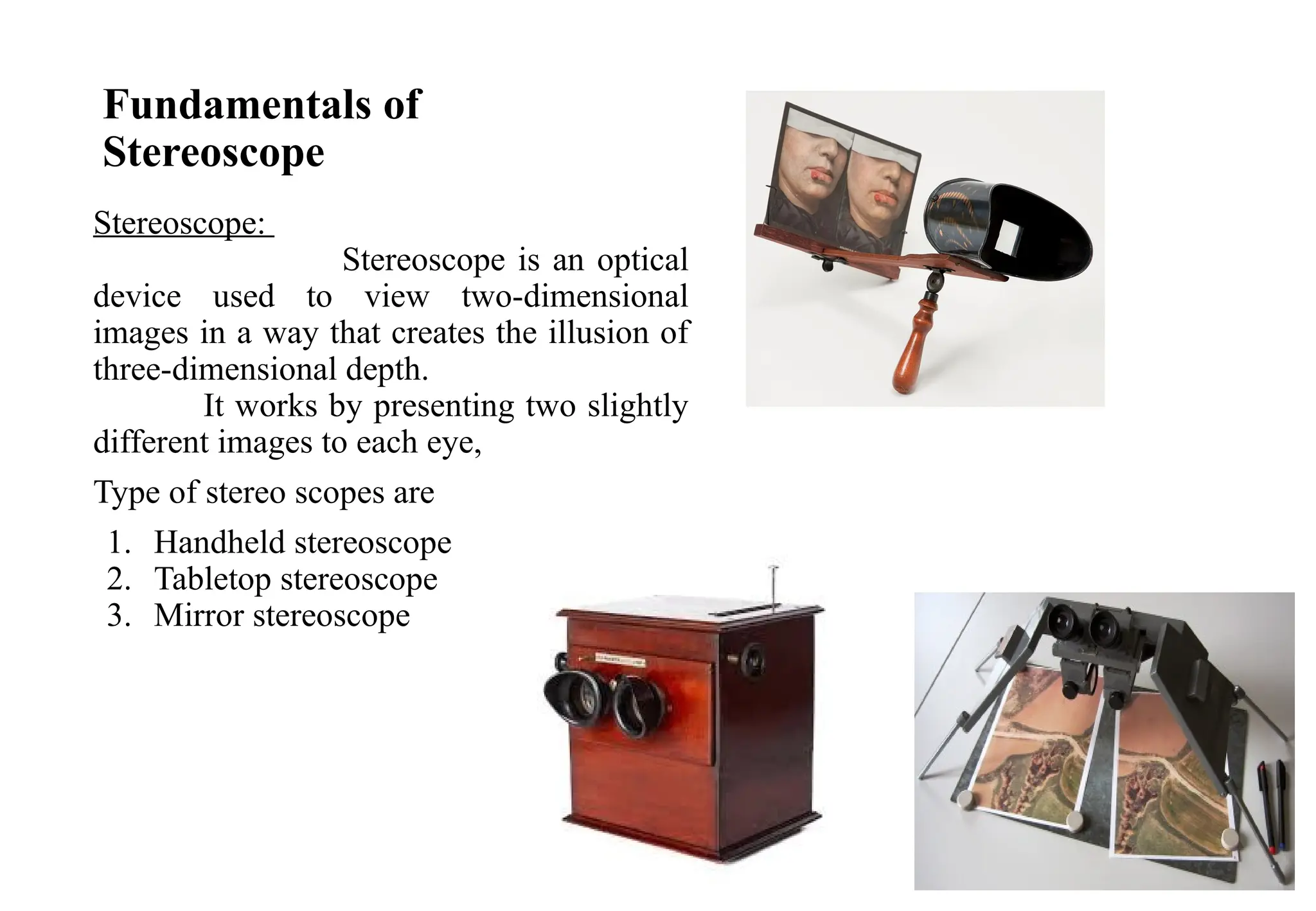 Fundamentals of
Stereoscope
Stereoscope:
Stereoscope is an optical
device used to view two-dimensional
images in a way that creates the illusion of
three-dimensional depth.
It works by presenting two slightly
different images to each eye,
Type of stereo scopes are
1. Handheld stereoscope
2. Tabletop stereoscope
3. Mirror stereoscope
 