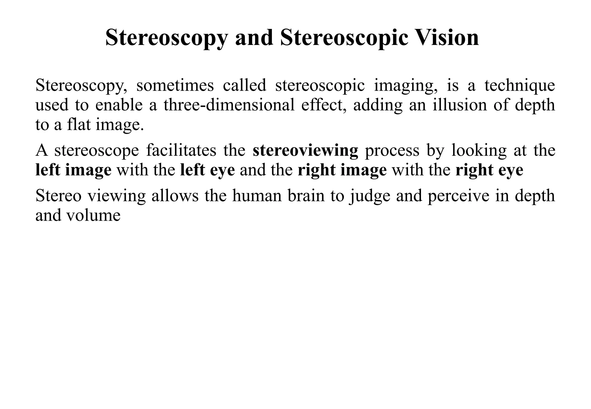 Stereoscopy and Stereoscopic Vision
Stereoscopy, sometimes called stereoscopic imaging, is a technique
used to enable a three-dimensional effect, adding an illusion of depth
to a flat image.
A stereoscope facilitates the stereoviewing process by looking at the
left image with the left eye and the right image with the right eye
Stereo viewing allows the human brain to judge and perceive in depth
and volume
 