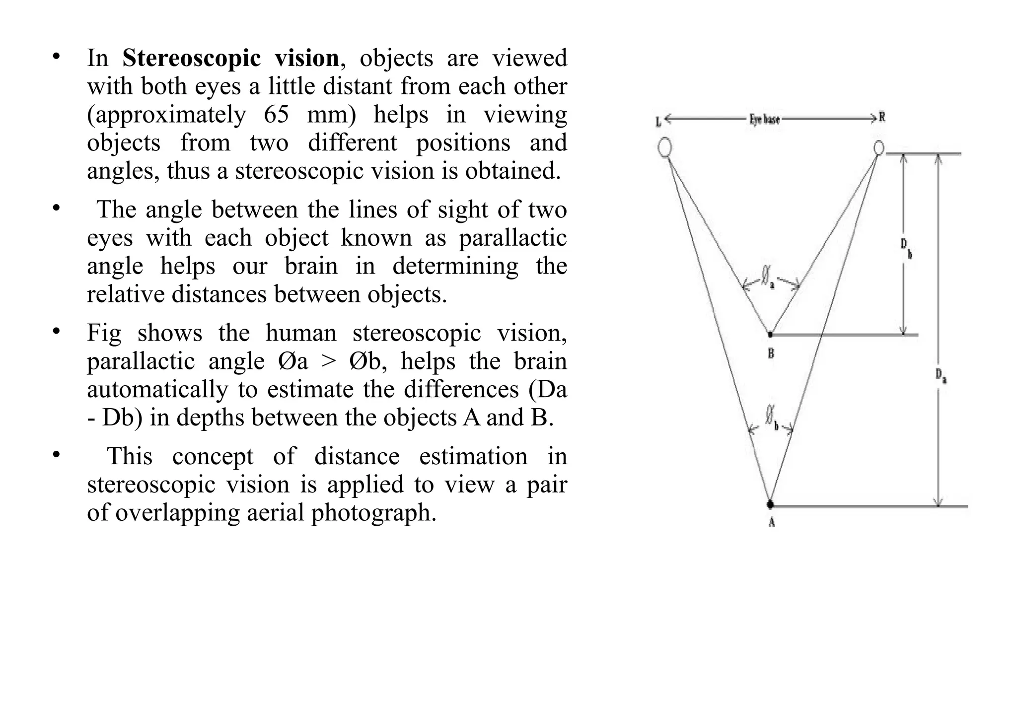 • In Stereoscopic vision, objects are viewed
with both eyes a little distant from each other
(approximately 65 mm) helps in viewing
objects from two different positions and
angles, thus a stereoscopic vision is obtained.
• The angle between the lines of sight of two
eyes with each object known as parallactic
angle helps our brain in determining the
relative distances between objects.
• Fig shows the human stereoscopic vision,
parallactic angle Øa > Øb, helps the brain
automatically to estimate the differences (Da
- Db) in depths between the objects A and B.
• This concept of distance estimation in
stereoscopic vision is applied to view a pair
of overlapping aerial photograph.
 