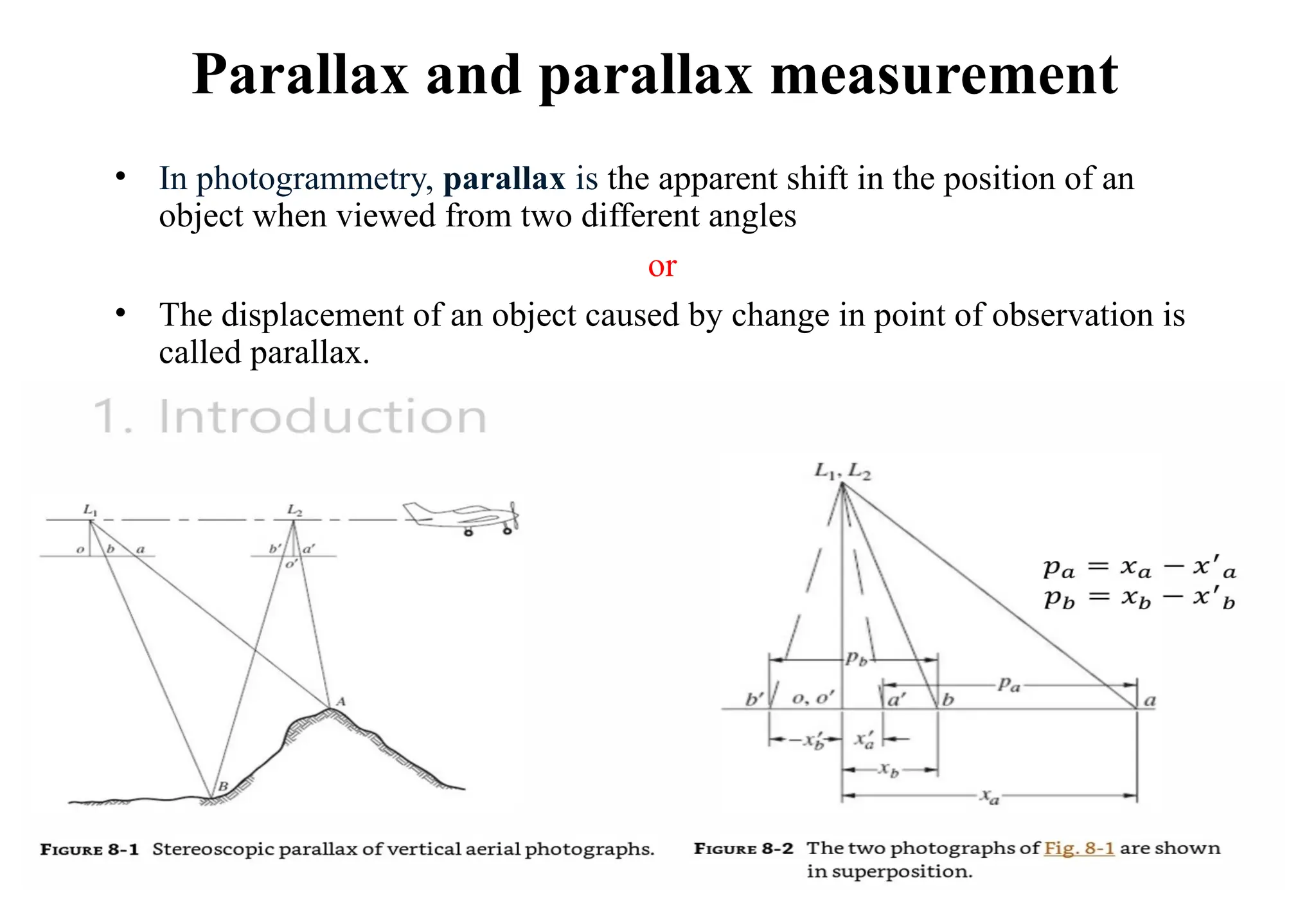 Parallax and parallax measurement
• In photogrammetry, parallax is the apparent shift in the position of an
object when viewed from two different angles
or
• The displacement of an object caused by change in point of observation is
called parallax.
 