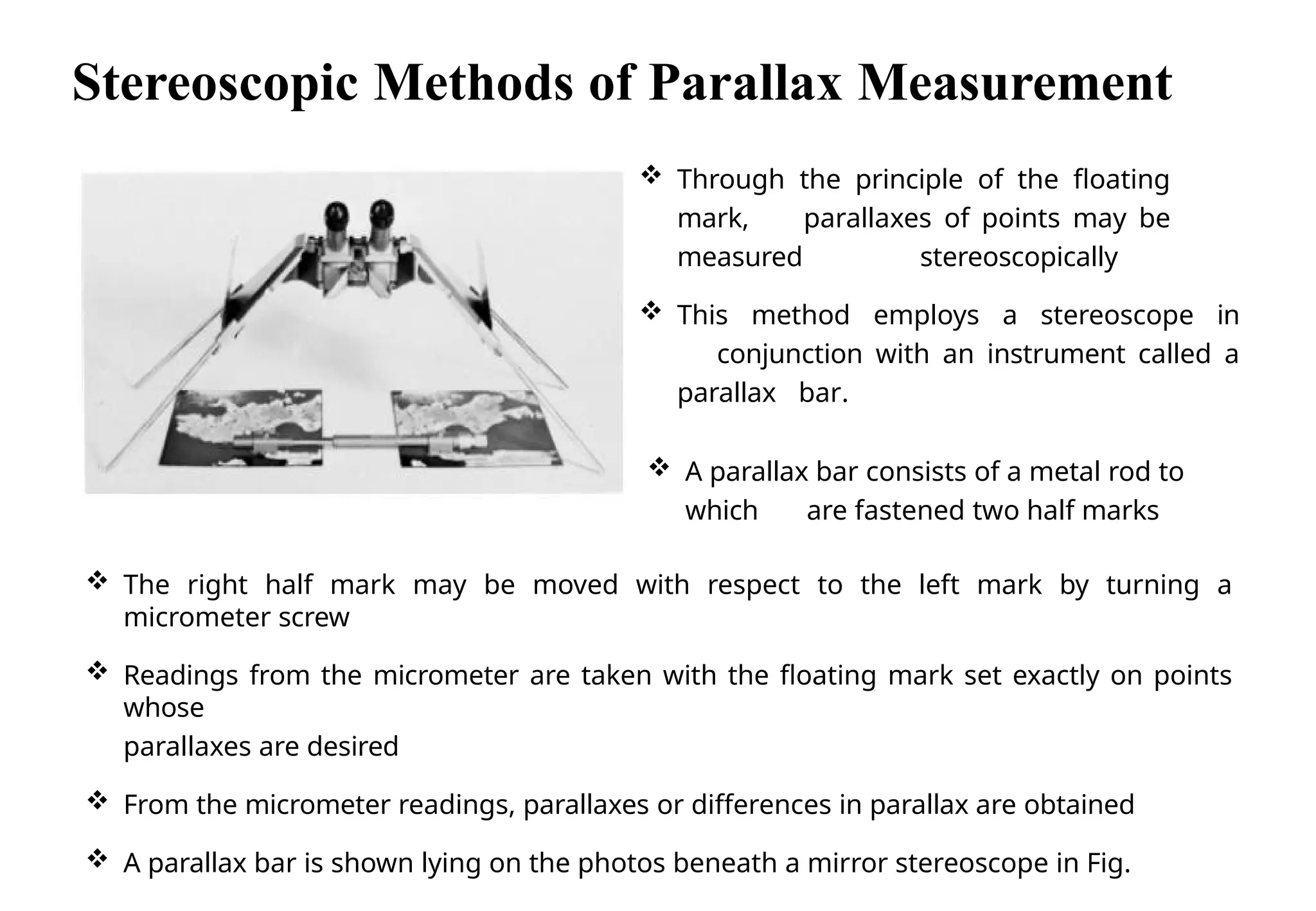  Through the principle of the floating
mark, parallaxes of points may be
measured stereoscopically
 This method employs a stereoscope in
conjunction with an instrument called a
parallax bar.
 A parallax bar consists of a metal rod to
which are fastened two half marks
 The right half mark may be moved with respect to the left mark by turning a
micrometer screw
 Readings from the micrometer are taken with the floating mark set exactly on points
whose
parallaxes are desired
 From the micrometer readings, parallaxes or differences in parallax are obtained
 A parallax bar is shown lying on the photos beneath a mirror stereoscope in Fig.
Seoul National
University
Stereoscopic Methods of Parallax Measurement
 