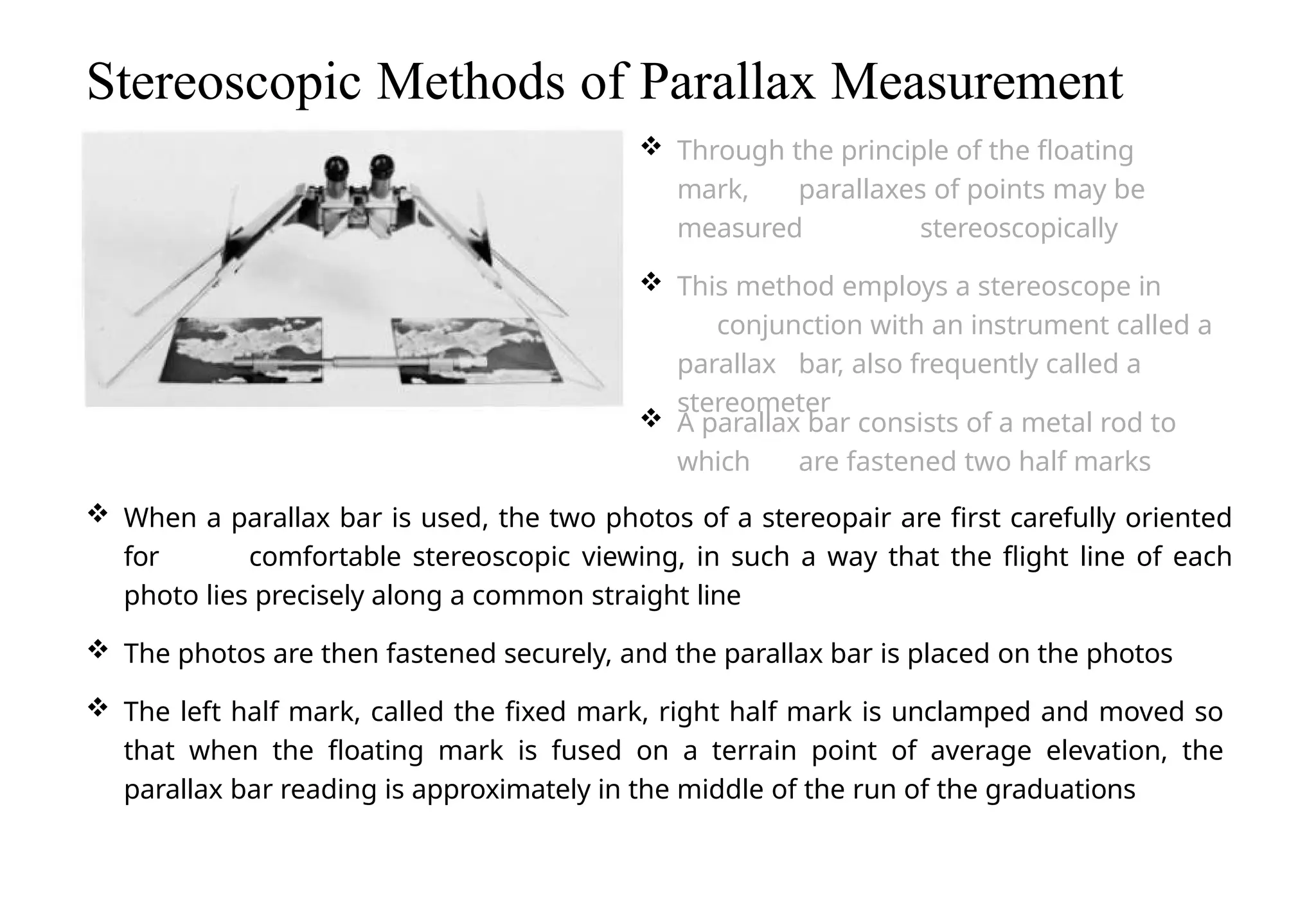  When a parallax bar is used, the two photos of a stereopair are first carefully oriented
for comfortable stereoscopic viewing, in such a way that the flight line of each
photo lies precisely along a common straight line
 The photos are then fastened securely, and the parallax bar is placed on the photos
 The left half mark, called the fixed mark, right half mark is unclamped and moved so
that when the floating mark is fused on a terrain point of average elevation, the
parallax bar reading is approximately in the middle of the run of the graduations
Stereoscopic Methods of Parallax Measurement
 Through the principle of the floating
mark, parallaxes of points may be
measured stereoscopically
 This method employs a stereoscope in
conjunction with an instrument called a
parallax bar, also frequently called a
stereometer
 A parallax bar consists of a metal rod to
which are fastened two half marks
 
