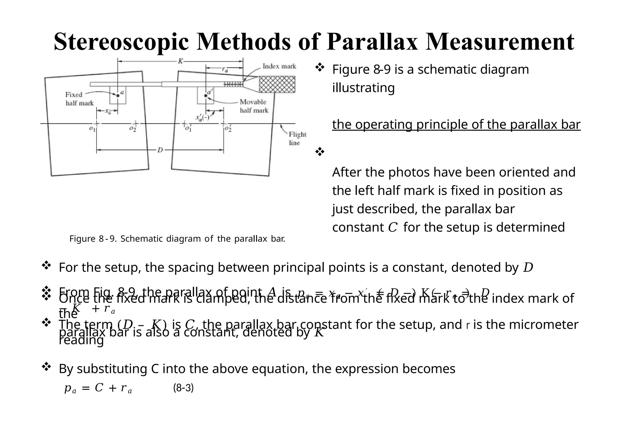  The term (𝐷 – 𝐾) is 𝐶, the parallax bar constant for the setup, and r is the micrometer
reading
 By substituting C into the above equation, the expression becomes
𝑝𝑎 = 𝐶 + 𝑟𝑎 (8-3)
Stereoscopic Methods of Parallax Measurement
 Figure 8-9 is a schematic diagram
illustrating
the operating principle of the parallax bar

After the photos have been oriented and
the left half mark is fixed in position as
just described, the parallax bar
constant 𝐶 for the setup is determined
Figure 8 - 9. Schematic diagram of the parallax bar.
 For the setup, the spacing between principal points is a constant, denoted by 𝐷
 Once the fixed mark is clamped, the distance from the fixed mark to the index mark of
the
parallax bar is also a constant, denoted by 𝐾
𝑎
 From Fig. 8-9, the parallax of point 𝐴 is 𝑝𝑎 = 𝑥𝑎 − 𝑥′ = 𝐷 − K − 𝑟𝑎 = 𝐷
− 𝐾 + 𝑟𝑎
 