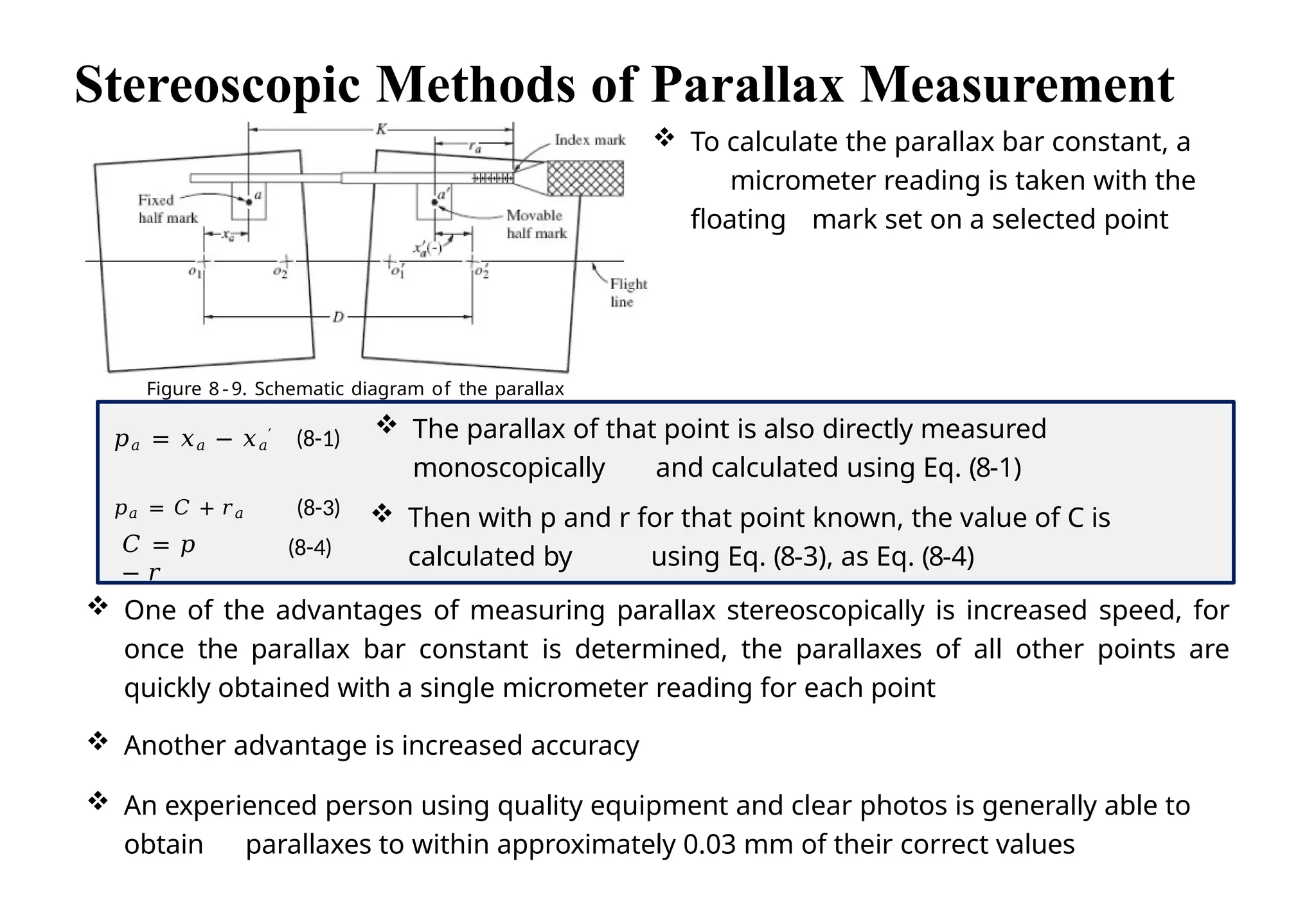 Stereoscopic Methods of Parallax Measurement
Figure 8 - 9. Schematic diagram of the parallax
bar.
 To calculate the parallax bar constant, a
micrometer reading is taken with the
floating mark set on a selected point
𝐶 = 𝑝
− 𝑟
(8-4)
𝑝𝑎 = 𝑥𝑎 − 𝑥𝑎
′ (8-1)
𝑝𝑎 = 𝐶 + 𝑟𝑎 (8-3)
 One of the advantages of measuring parallax stereoscopically is increased speed, for
once the parallax bar constant is determined, the parallaxes of all other points are
quickly obtained with a single micrometer reading for each point
 Another advantage is increased accuracy
 An experienced person using quality equipment and clear photos is generally able to
obtain parallaxes to within approximately 0.03 mm of their correct values
 The parallax of that point is also directly measured
monoscopically and calculated using Eq. (8-1)
 Then with p and r for that point known, the value of C is
calculated by using Eq. (8-3), as Eq. (8-4)
 