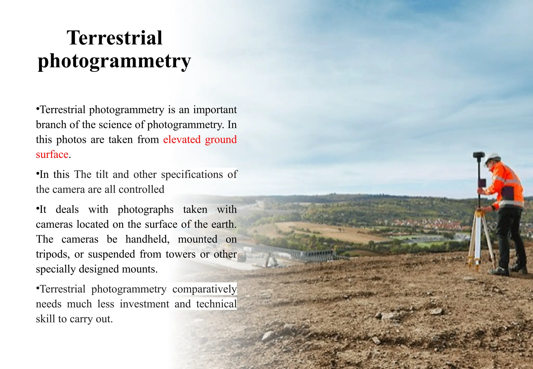 Terrestrial
photogrammetry
•Terrestrial photogrammetry is an important
branch of the science of photogrammetry. In
this photos are taken from elevated ground
surface.
•In this The tilt and other specifications of
the camera are all controlled
•It deals with photographs taken with
cameras located on the surface of the earth.
The cameras be handheld, mounted on
tripods, or suspended from towers or other
specially designed mounts.
•Terrestrial photogrammetry comparatively
needs much less investment and technical
skill to carry out.
 