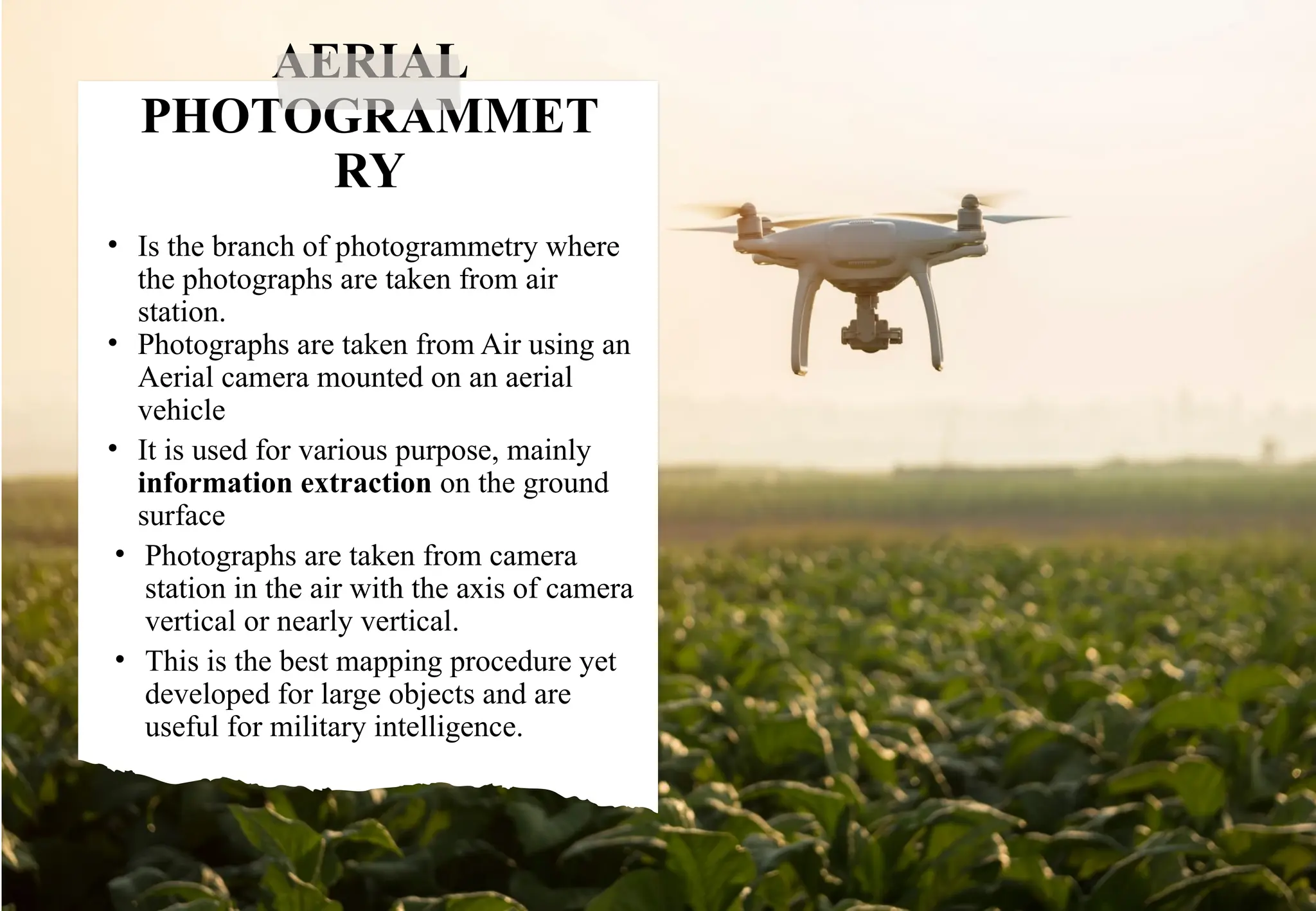 AERIAL
PHOTOGRAMMET
RY
• Is the branch of photogrammetry where
the photographs are taken from air
station.
• Photographs are taken from Air using an
Aerial camera mounted on an aerial
vehicle
• It is used for various purpose, mainly
information extraction on the ground
surface
• Photographs are taken from camera
station in the air with the axis of camera
vertical or nearly vertical.
• This is the best mapping procedure yet
developed for large objects and are
useful for military intelligence.
 