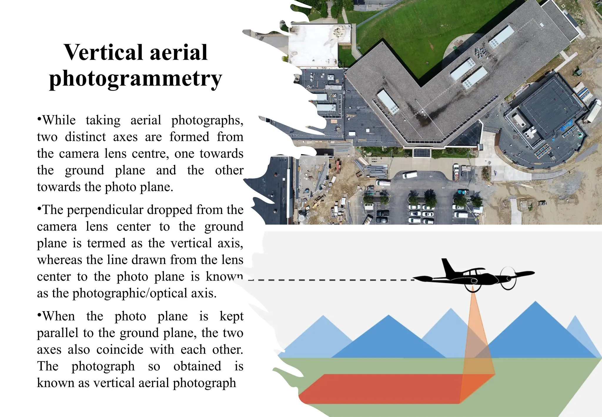 Vertical aerial
photogrammetry
•While taking aerial photographs,
two distinct axes are formed from
the camera lens centre, one towards
the ground plane and the other
towards the photo plane.
•The perpendicular dropped from the
camera lens center to the ground
plane is termed as the vertical axis,
whereas the line drawn from the lens
center to the photo plane is known
as the photographic/optical axis.
•When the photo plane is kept
parallel to the ground plane, the two
axes also coincide with each other.
The photograph so obtained is
known as vertical aerial photograph
 