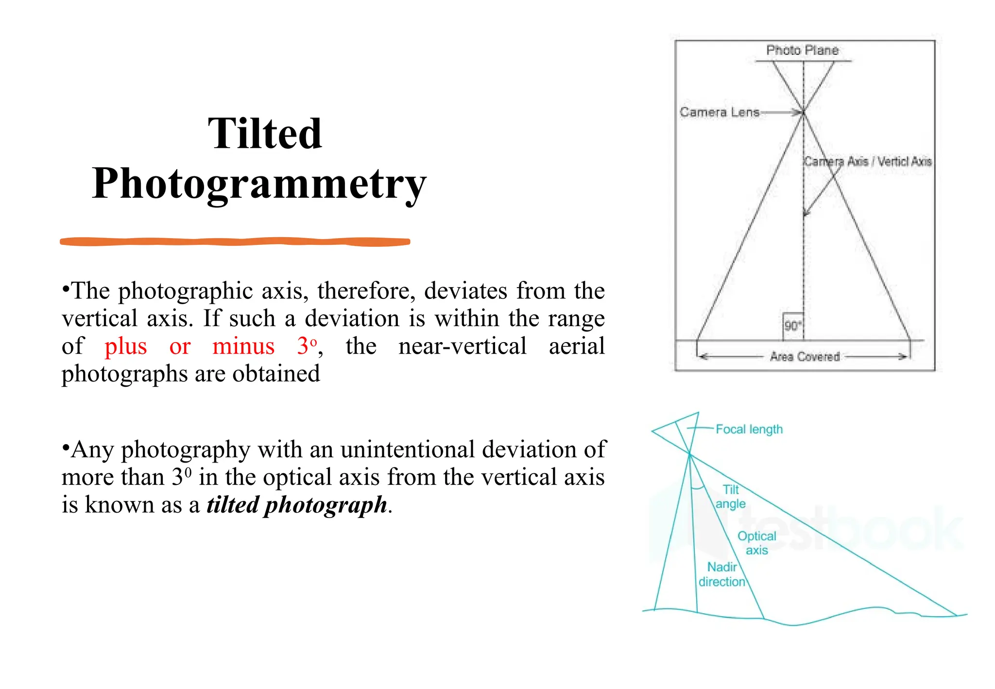 Tilted
Photogrammetry
•The photographic axis, therefore, deviates from the
vertical axis. If such a deviation is within the range
of plus or minus 3o
, the near-vertical aerial
photographs are obtained
•Any photography with an unintentional deviation of
more than 30
in the optical axis from the vertical axis
is known as a tilted photograph.
 