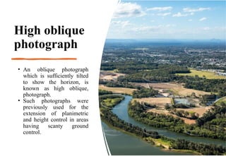 High oblique
photograph
• An oblique photograph
which is sufficiently tilted
to show the horizon, is
known as high oblique,
photograph.
• Such photographs were
previously used for the
extension of planimetric
and height control in areas
having scanty ground
control.
 