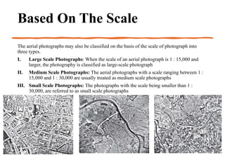 Based On The Scale
The aerial photographs may also be classified on the basis of the scale of photograph into
three types.
I. Large Scale Photographs: When the scale of an aerial photograph is 1 : 15,000 and
larger, the photography is classified as large-scale photograph
II. Medium Scale Photographs: The aerial photographs with a scale ranging between 1 :
15,000 and 1 : 30,000 are usually treated as medium scale photographs
III. Small Scale Photographs: The photographs with the scale being smaller than 1 :
30,000, are referred to as small scale photographs
 