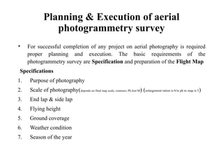 Planning & Execution of aerial
photogrammetry survey
• For successful completion of any project on aerial photography is required
proper planning and execution. The basic requirements of the
photogrammetry survey are Specification and preparation of the Flight Map
Specifications
1. Purpose of photography
2. Scale of photography(depends on final map scale, contours, Ph.Inst M) (enlargement ration is b/w ph to map is 5)
3. End lap & side lap
4. Flying height
5. Ground coverage
6. Weather condition
7. Season of the year
 
