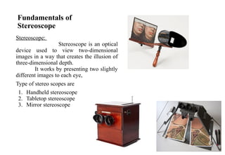 Fundamentals of
Stereoscope
Stereoscope:
Stereoscope is an optical
device used to view two-dimensional
images in a way that creates the illusion of
three-dimensional depth.
It works by presenting two slightly
different images to each eye,
Type of stereo scopes are
1. Handheld stereoscope
2. Tabletop stereoscope
3. Mirror stereoscope
 
