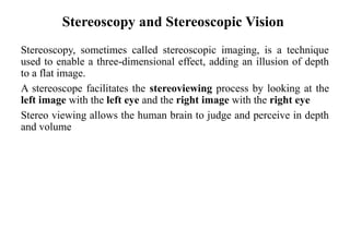 Stereoscopy and Stereoscopic Vision
Stereoscopy, sometimes called stereoscopic imaging, is a technique
used to enable a three-dimensional effect, adding an illusion of depth
to a flat image.
A stereoscope facilitates the stereoviewing process by looking at the
left image with the left eye and the right image with the right eye
Stereo viewing allows the human brain to judge and perceive in depth
and volume
 