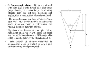 • In Stereoscopic vision, objects are viewed
with both eyes a little distant from each other
(approximately 65 mm) helps in viewing
objects from two different positions and
angles, thus a stereoscopic vision is obtained.
• The angle between the lines of sight of two
eyes with each object known as parallactic
angle helps our brain in determining the
relative distances between objects.
• Fig shows the human stereoscopic vision,
parallactic angle Øa > Øb, helps the brain
automatically to estimate the differences (Da
- Db) in depths between the objects A and B.
• This concept of distance estimation in
stereoscopic vision is applied to view a pair
of overlapping aerial photograph.
 