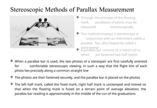  When a parallax bar is used, the two photos of a stereopair are first carefully oriented
for comfortable stereoscopic viewing, in such a way that the flight line of each
photo lies precisely along a common straight line
 The photos are then fastened securely, and the parallax bar is placed on the photos
 The left half mark, called the fixed mark, right half mark is unclamped and moved so
that when the floating mark is fused on a terrain point of average elevation, the
parallax bar reading is approximately in the middle of the run of the graduations
Stereoscopic Methods of Parallax Measurement
 Through the principle of the floating
mark, parallaxes of points may be
measured stereoscopically
 This method employs a stereoscope in
conjunction with an instrument called a
parallax bar, also frequently called a
stereometer
 A parallax bar consists of a metal rod to
which are fastened two half marks
 