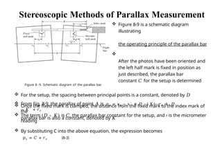  The term (𝐷 – 𝐾) is 𝐶, the parallax bar constant for the setup, and r is the micrometer
reading
 By substituting C into the above equation, the expression becomes
𝑝𝑎 = 𝐶 + 𝑟𝑎 (8-3)
Stereoscopic Methods of Parallax Measurement
 Figure 8-9 is a schematic diagram
illustrating
the operating principle of the parallax bar

After the photos have been oriented and
the left half mark is fixed in position as
just described, the parallax bar
constant 𝐶 for the setup is determined
Figure 8 - 9. Schematic diagram of the parallax bar.
 For the setup, the spacing between principal points is a constant, denoted by 𝐷
 Once the fixed mark is clamped, the distance from the fixed mark to the index mark of
the
parallax bar is also a constant, denoted by 𝐾
𝑎
 From Fig. 8-9, the parallax of point 𝐴 is 𝑝𝑎 = 𝑥𝑎 − 𝑥′ = 𝐷 − K − 𝑟𝑎 = 𝐷
− 𝐾 + 𝑟𝑎
 