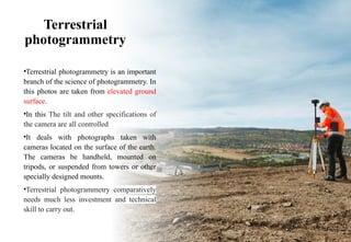 Terrestrial
photogrammetry
•Terrestrial photogrammetry is an important
branch of the science of photogrammetry. In
this photos are taken from elevated ground
surface.
•In this The tilt and other specifications of
the camera are all controlled
•It deals with photographs taken with
cameras located on the surface of the earth.
The cameras be handheld, mounted on
tripods, or suspended from towers or other
specially designed mounts.
•Terrestrial photogrammetry comparatively
needs much less investment and technical
skill to carry out.
 