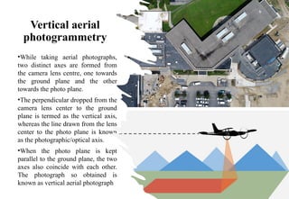 Vertical aerial
photogrammetry
•While taking aerial photographs,
two distinct axes are formed from
the camera lens centre, one towards
the ground plane and the other
towards the photo plane.
•The perpendicular dropped from the
camera lens center to the ground
plane is termed as the vertical axis,
whereas the line drawn from the lens
center to the photo plane is known
as the photographic/optical axis.
•When the photo plane is kept
parallel to the ground plane, the two
axes also coincide with each other.
The photograph so obtained is
known as vertical aerial photograph
 