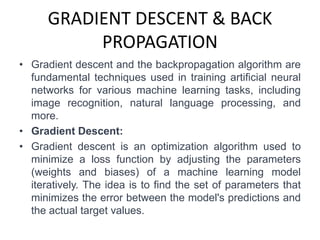 GRADIENT DESCENT & BACK
PROPAGATION
• Gradient descent and the backpropagation algorithm are
fundamental techniques used in training artificial neural
networks for various machine learning tasks, including
image recognition, natural language processing, and
more.
• Gradient Descent:
• Gradient descent is an optimization algorithm used to
minimize a loss function by adjusting the parameters
(weights and biases) of a machine learning model
iteratively. The idea is to find the set of parameters that
minimizes the error between the model's predictions and
the actual target values.
 
