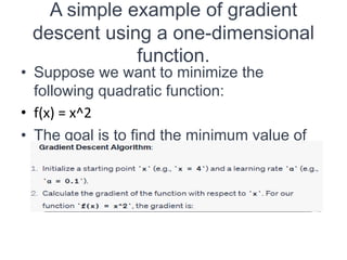 A simple example of gradient
descent using a one-dimensional
function.
• Suppose we want to minimize the
following quadratic function:
• f(x) = x^2
• The goal is to find the minimum value of
this function using gradient descent.
 