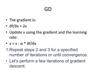 GD
• The gradient is:
• ∂f/∂x = 2x
• Update x using the gradient and the learning
rate:
• x = x - α * ∂f/∂x
1.Repeat steps 2 and 3 for a specified
number of iterations or until convergence.
• Let's perform a few iterations of gradient
descent:
 
