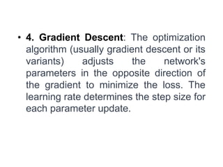• 4. Gradient Descent: The optimization
algorithm (usually gradient descent or its
variants) adjusts the network's
parameters in the opposite direction of
the gradient to minimize the loss. The
learning rate determines the step size for
each parameter update.
 