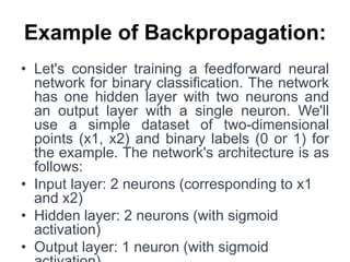 Example of Backpropagation:
• Let's consider training a feedforward neural
network for binary classification. The network
has one hidden layer with two neurons and
an output layer with a single neuron. We'll
use a simple dataset of two-dimensional
points (x1, x2) and binary labels (0 or 1) for
the example. The network's architecture is as
follows:
• Input layer: 2 neurons (corresponding to x1
and x2)
• Hidden layer: 2 neurons (with sigmoid
activation)
• Output layer: 1 neuron (with sigmoid
 