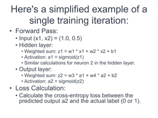 Here's a simplified example of a
single training iteration:
• Forward Pass:
• Input (x1, x2) = (1.0, 0.5)
• Hidden layer:
• Weighted sum: z1 = w1 * x1 + w2 * x2 + b1
• Activation: a1 = sigmoid(z1)
• Similar calculations for neuron 2 in the hidden layer.
• Output layer:
• Weighted sum: z2 = w3 * a1 + w4 * a2 + b2
• Activation: a2 = sigmoid(z2)
• Loss Calculation:
• Calculate the cross-entropy loss between the
predicted output a2 and the actual label (0 or 1).
 