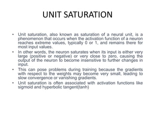 UNIT SATURATION
• Unit saturation, also known as saturation of a neural unit, is a
phenomenon that occurs when the activation function of a neuron
reaches extreme values, typically 0 or 1, and remains there for
most input values.
• In other words, the neuron saturates when its input is either very
large (positive or negative) or very close to zero, causing the
output of the neuron to become insensitive to further changes in
input.
• This can pose problems during training because the gradients
with respect to the weights may become very small, leading to
slow convergence or vanishing gradients.
• Unit saturation is often associated with activation functions like
sigmoid and hyperbolic tangent(tanh)
 