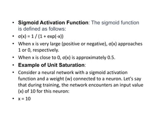 • Sigmoid Activation Function: The sigmoid function
is defined as follows:
• σ(x) = 1 / (1 + exp(-x))
• When x is very large (positive or negative), σ(x) approaches
1 or 0, respectively.
• When x is close to 0, σ(x) is approximately 0.5.
• Example of Unit Saturation:
• Consider a neural network with a sigmoid activation
function and a weight (w) connected to a neuron. Let's say
that during training, the network encounters an input value
(x) of 10 for this neuron:
• x = 10
 
