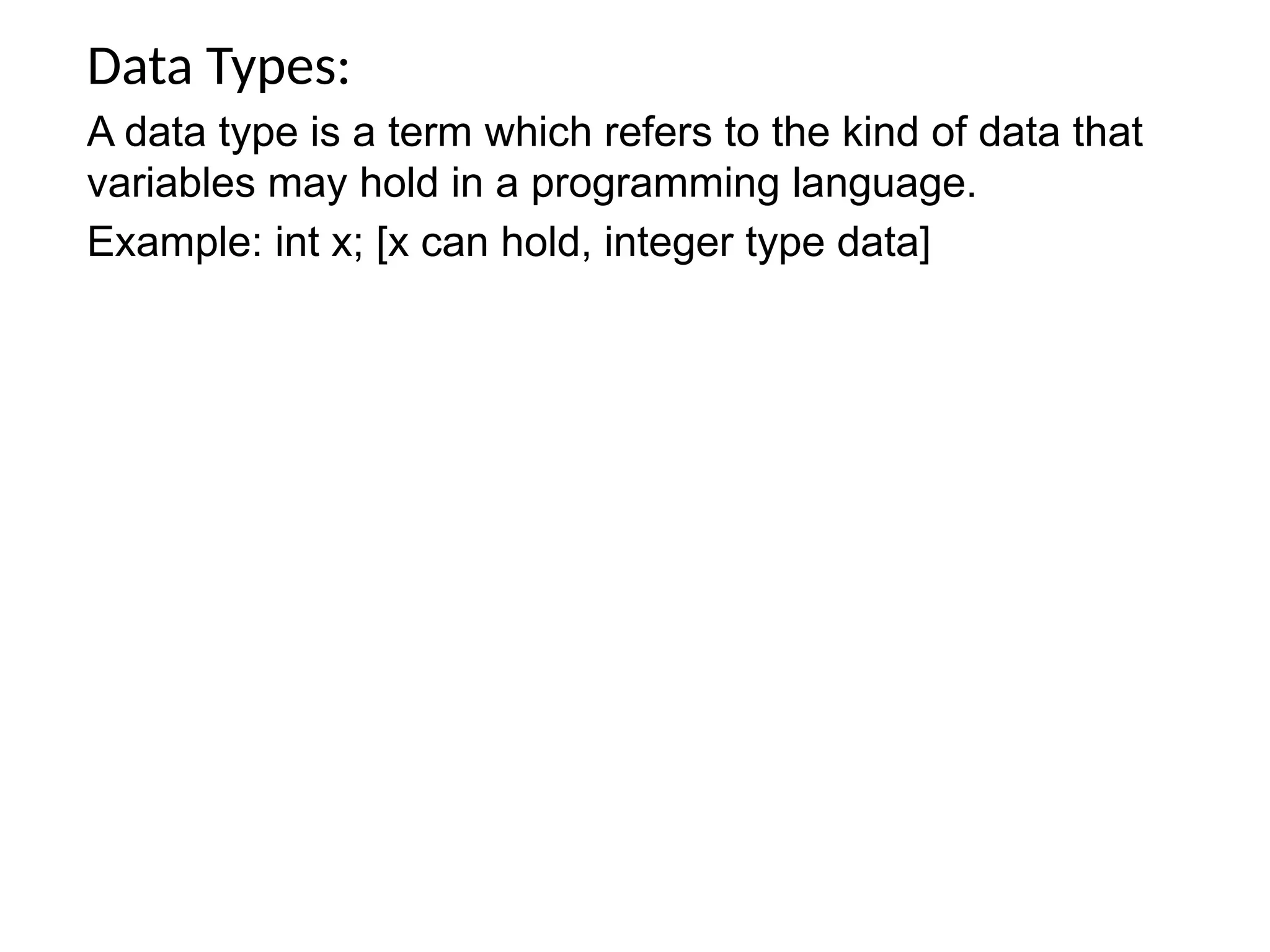 Data Types:
A data type is a term which refers to the kind of data that
variables may hold in a programming language.
Example: int x; [x can hold, integer type data]
 
