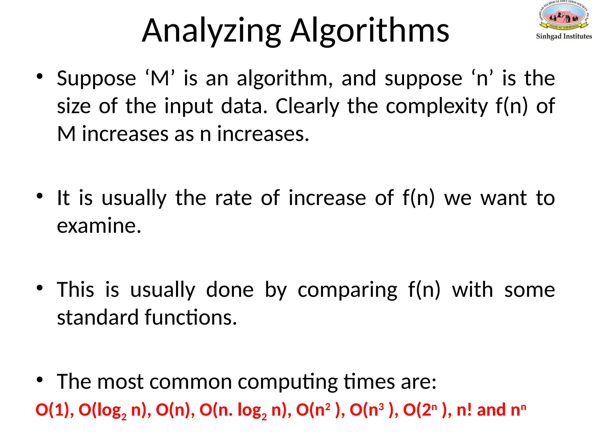 Analyzing Algorithms
• Suppose ‘M’ is an algorithm, and suppose ‘n’ is the
size of the input data. Clearly the complexity f(n) of
M increases as n increases.
• It is usually the rate of increase of f(n) we want to
examine.
• This is usually done by comparing f(n) with some
standard functions.
• The most common computing times are:
O(1), O(log2 n), O(n), O(n. log2 n), O(n2
), O(n3
), O(2n
), n! and nn
 