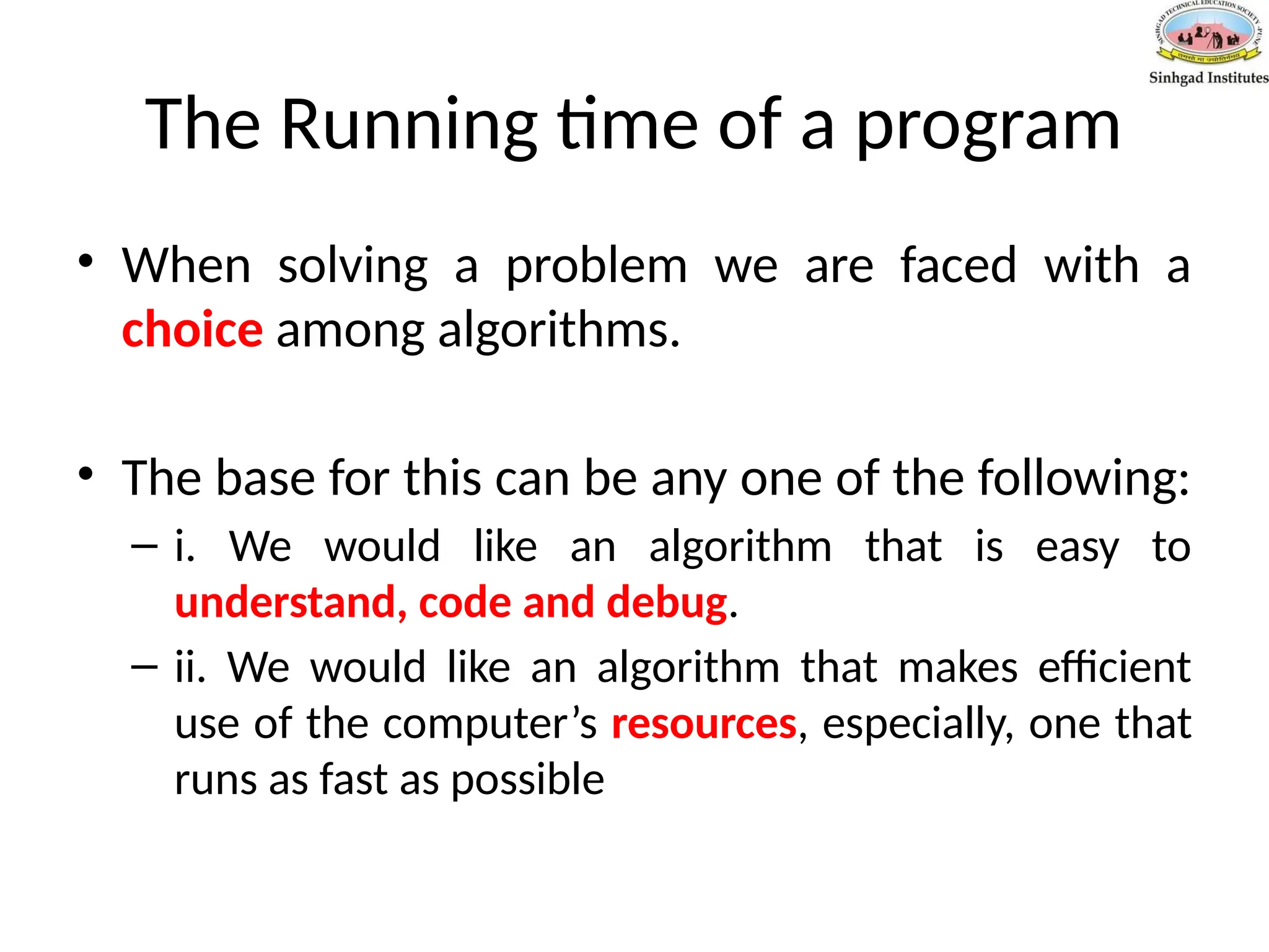 The Running time of a program
• When solving a problem we are faced with a
choice among algorithms.
• The base for this can be any one of the following:
– i. We would like an algorithm that is easy to
understand, code and debug.
– ii. We would like an algorithm that makes efficient
use of the computer’s resources, especially, one that
runs as fast as possible
 