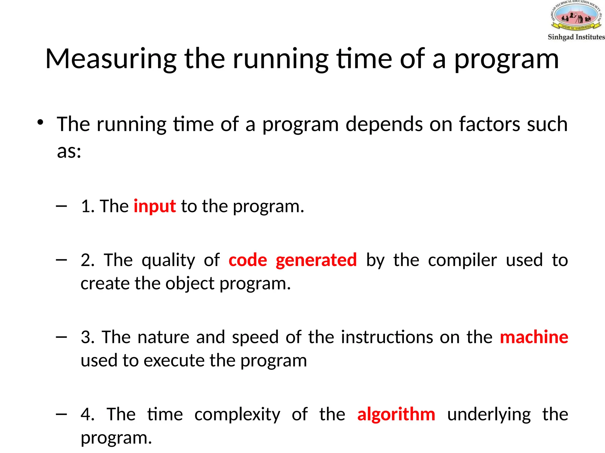 Measuring the running time of a program
• The running time of a program depends on factors such
as:
– 1. The input to the program.
– 2. The quality of code generated by the compiler used to
create the object program.
– 3. The nature and speed of the instructions on the machine
used to execute the program
– 4. The time complexity of the algorithm underlying the
program.
 