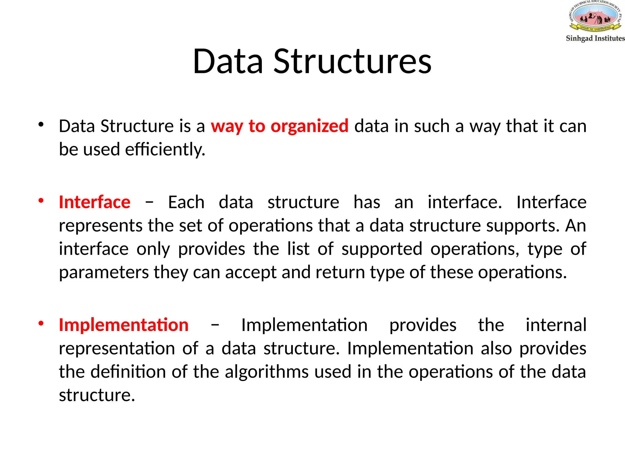 Data Structures
• Data Structure is a way to organized data in such a way that it can
be used efficiently.
• Interface − Each data structure has an interface. Interface
represents the set of operations that a data structure supports. An
interface only provides the list of supported operations, type of
parameters they can accept and return type of these operations.
• Implementation − Implementation provides the internal
representation of a data structure. Implementation also provides
the definition of the algorithms used in the operations of the data
structure.
 
