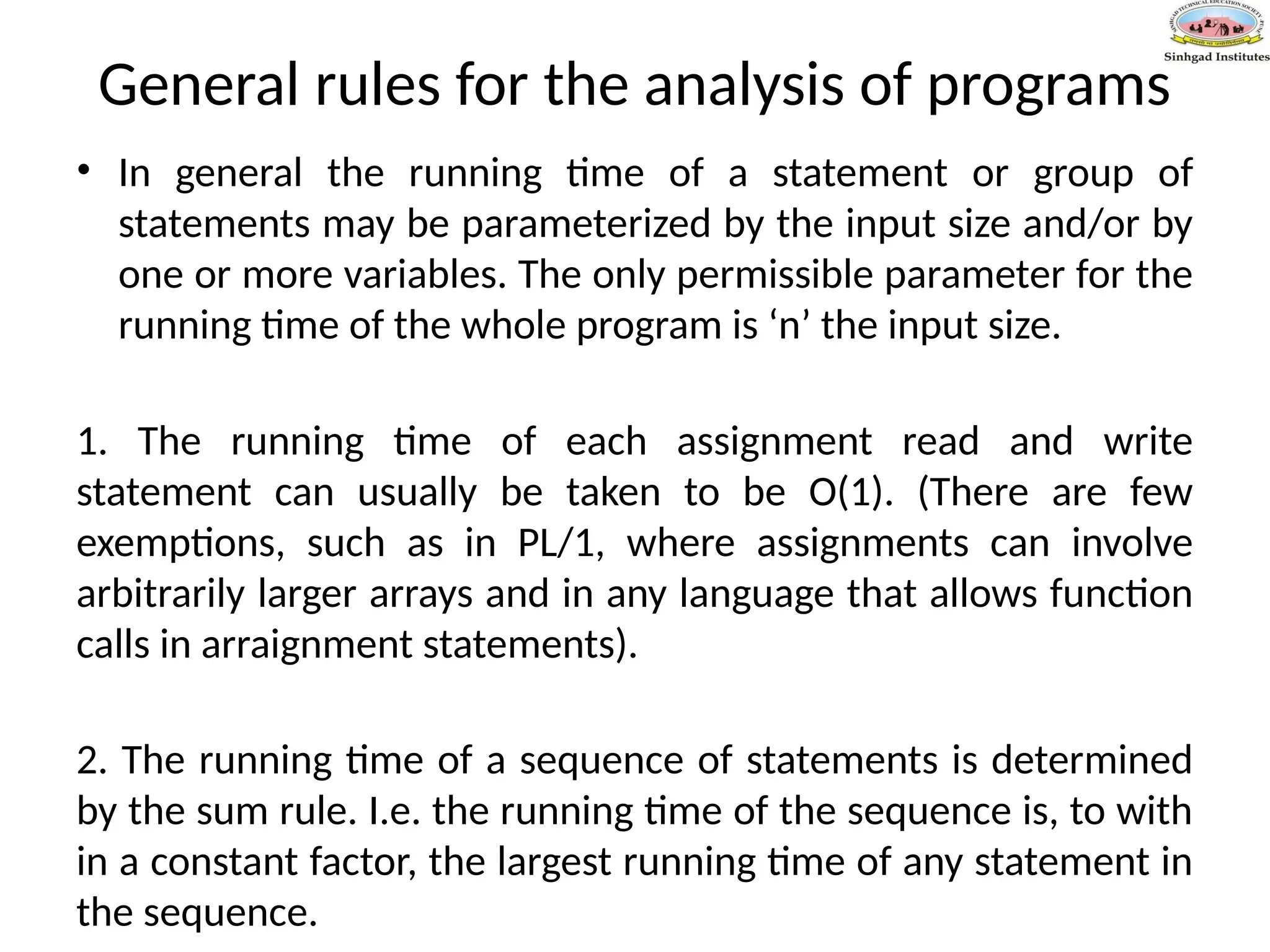 General rules for the analysis of programs
• In general the running time of a statement or group of
statements may be parameterized by the input size and/or by
one or more variables. The only permissible parameter for the
running time of the whole program is ‘n’ the input size.
1. The running time of each assignment read and write
statement can usually be taken to be O(1). (There are few
exemptions, such as in PL/1, where assignments can involve
arbitrarily larger arrays and in any language that allows function
calls in arraignment statements).
2. The running time of a sequence of statements is determined
by the sum rule. I.e. the running time of the sequence is, to with
in a constant factor, the largest running time of any statement in
the sequence.
 