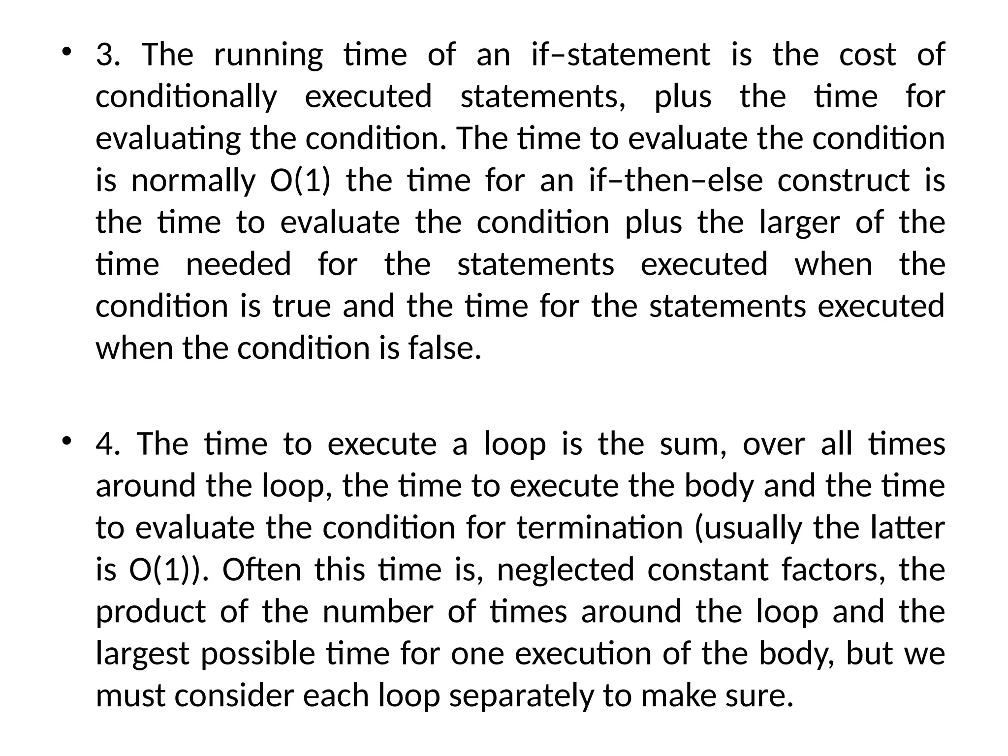 • 3. The running time of an if–statement is the cost of
conditionally executed statements, plus the time for
evaluating the condition. The time to evaluate the condition
is normally O(1) the time for an if–then–else construct is
the time to evaluate the condition plus the larger of the
time needed for the statements executed when the
condition is true and the time for the statements executed
when the condition is false.
• 4. The time to execute a loop is the sum, over all times
around the loop, the time to execute the body and the time
to evaluate the condition for termination (usually the latter
is O(1)). Often this time is, neglected constant factors, the
product of the number of times around the loop and the
largest possible time for one execution of the body, but we
must consider each loop separately to make sure.
 
