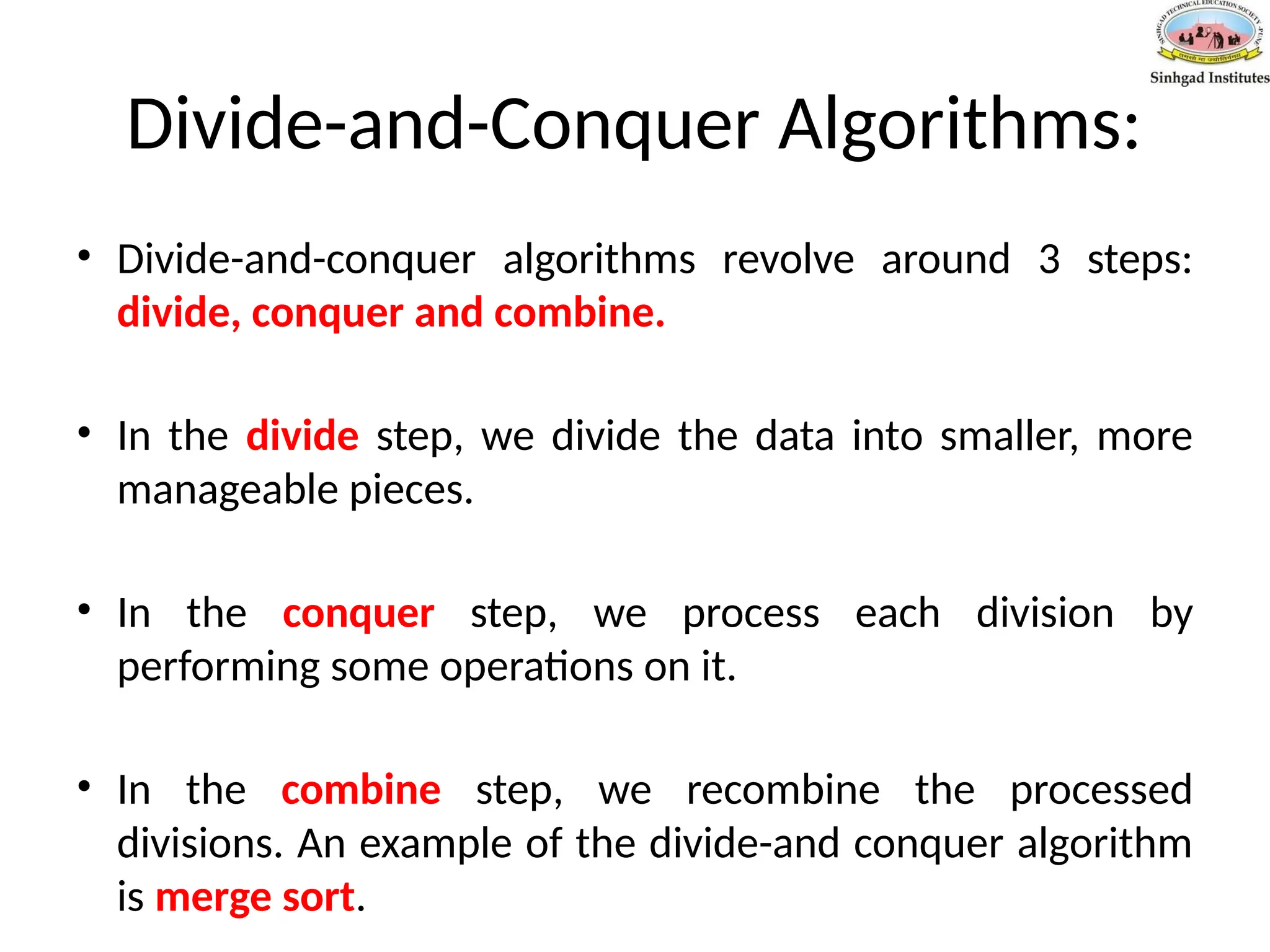 Divide-and-Conquer Algorithms:
• Divide-and-conquer algorithms revolve around 3 steps:
divide, conquer and combine.
• In the divide step, we divide the data into smaller, more
manageable pieces.
• In the conquer step, we process each division by
performing some operations on it.
• In the combine step, we recombine the processed
divisions. An example of the divide-and conquer algorithm
is merge sort.
 
