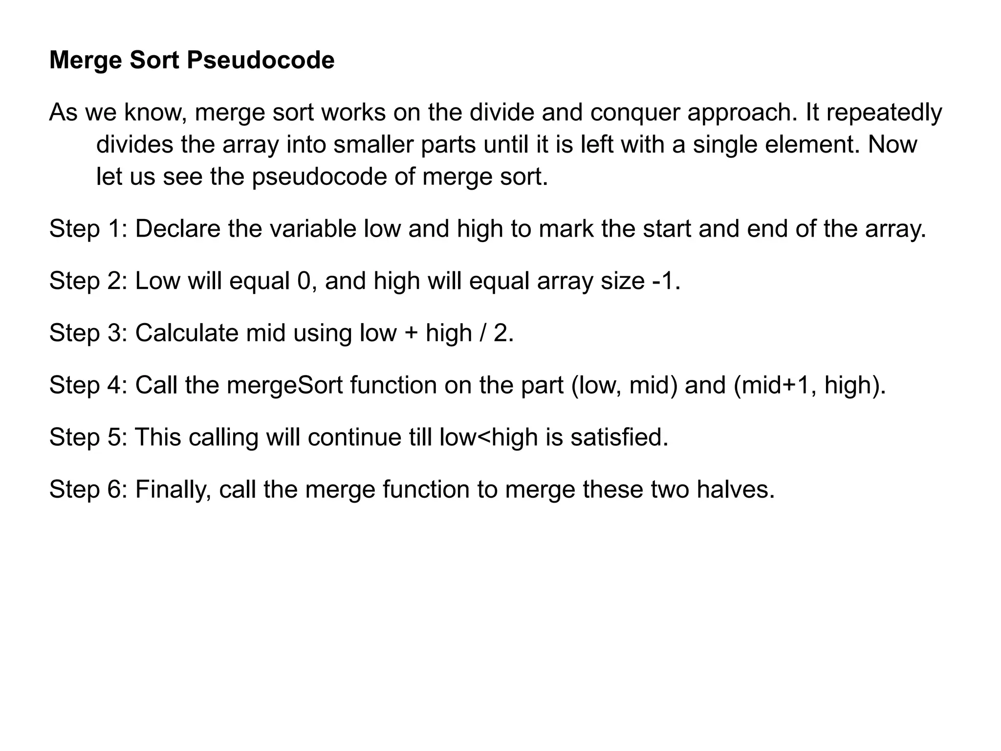 Merge Sort Pseudocode
As we know, merge sort works on the divide and conquer approach. It repeatedly
divides the array into smaller parts until it is left with a single element. Now
let us see the pseudocode of merge sort.
Step 1: Declare the variable low and high to mark the start and end of the array.
Step 2: Low will equal 0, and high will equal array size -1.
Step 3: Calculate mid using low + high / 2.
Step 4: Call the mergeSort function on the part (low, mid) and (mid+1, high).
Step 5: This calling will continue till low<high is satisfied.
Step 6: Finally, call the merge function to merge these two halves.
 