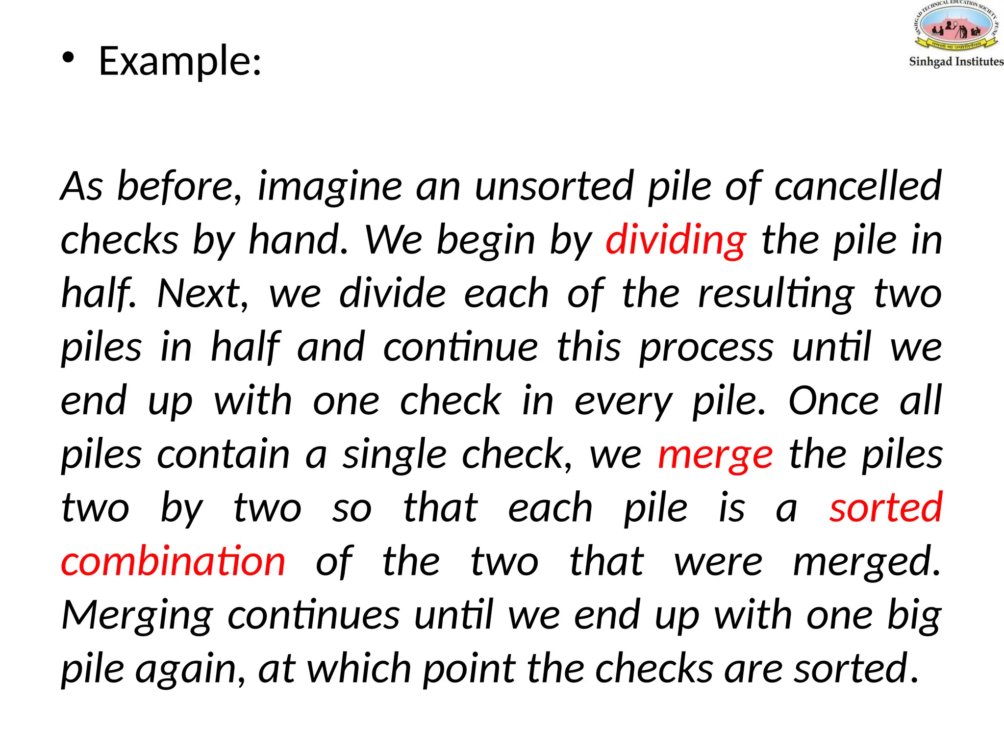 • Example:
As before, imagine an unsorted pile of cancelled
checks by hand. We begin by dividing the pile in
half. Next, we divide each of the resulting two
piles in half and continue this process until we
end up with one check in every pile. Once all
piles contain a single check, we merge the piles
two by two so that each pile is a sorted
combination of the two that were merged.
Merging continues until we end up with one big
pile again, at which point the checks are sorted.
 
