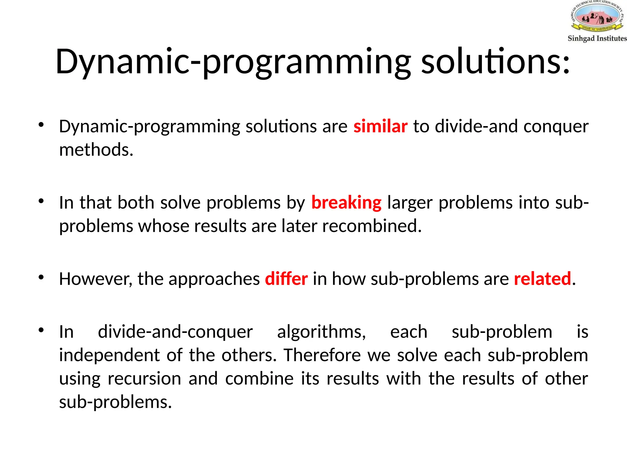 Dynamic-programming solutions:
• Dynamic-programming solutions are similar to divide-and conquer
methods.
• In that both solve problems by breaking larger problems into sub-
problems whose results are later recombined.
• However, the approaches differ in how sub-problems are related.
• In divide-and-conquer algorithms, each sub-problem is
independent of the others. Therefore we solve each sub-problem
using recursion and combine its results with the results of other
sub-problems.
 