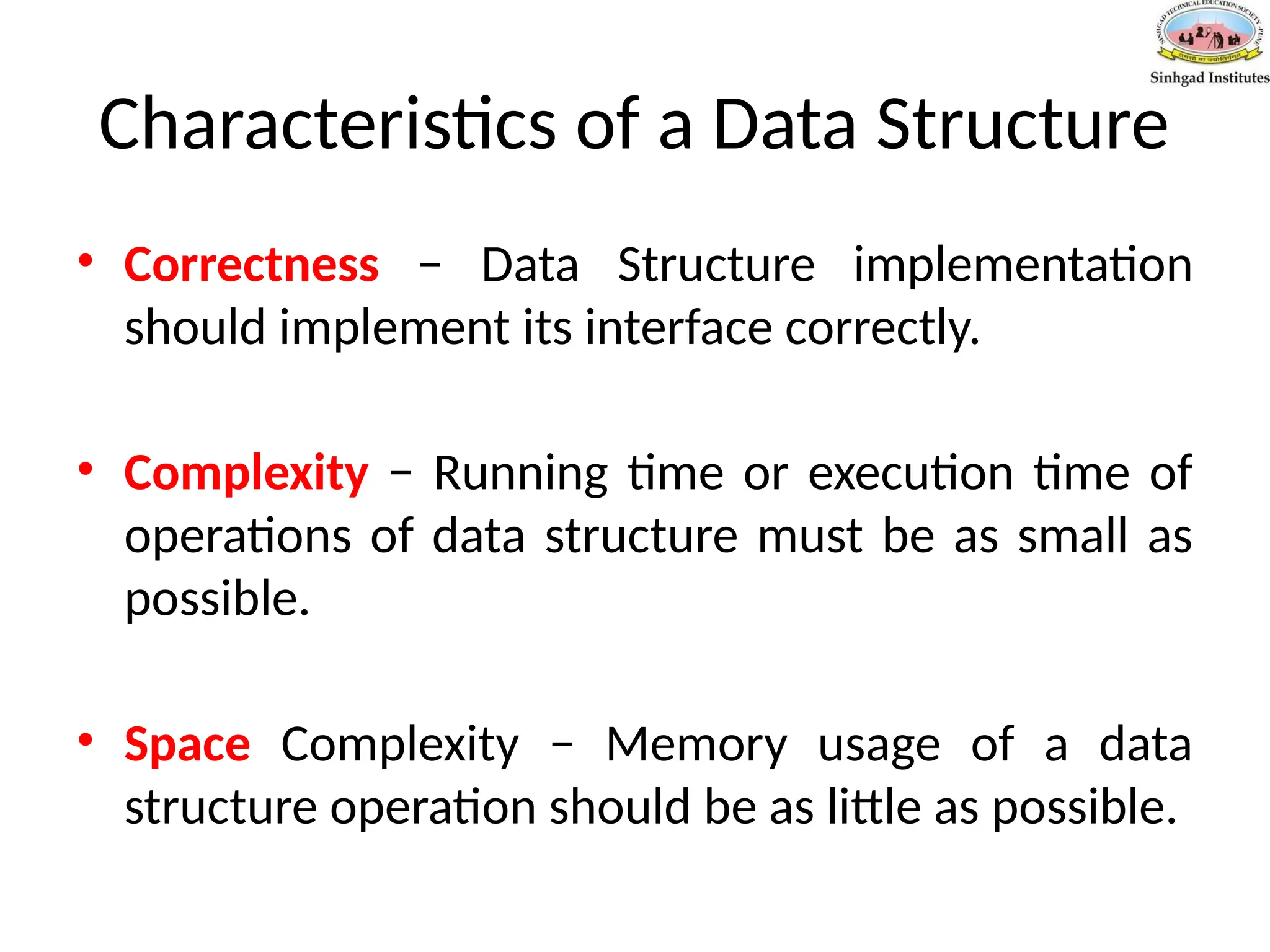 Characteristics of a Data Structure
• Correctness − Data Structure implementation
should implement its interface correctly.
• Complexity − Running time or execution time of
operations of data structure must be as small as
possible.
• Space Complexity − Memory usage of a data
structure operation should be as little as possible.
 