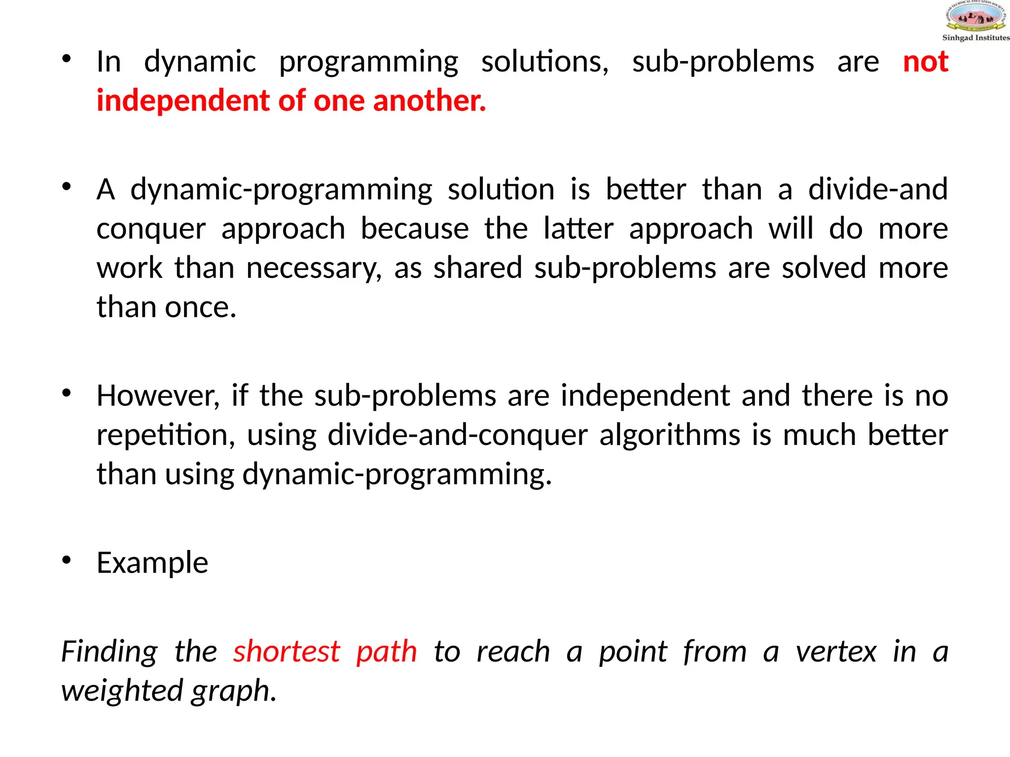 • In dynamic programming solutions, sub-problems are not
independent of one another.
• A dynamic-programming solution is better than a divide-and
conquer approach because the latter approach will do more
work than necessary, as shared sub-problems are solved more
than once.
• However, if the sub-problems are independent and there is no
repetition, using divide-and-conquer algorithms is much better
than using dynamic-programming.
• Example
Finding the shortest path to reach a point from a vertex in a
weighted graph.
 