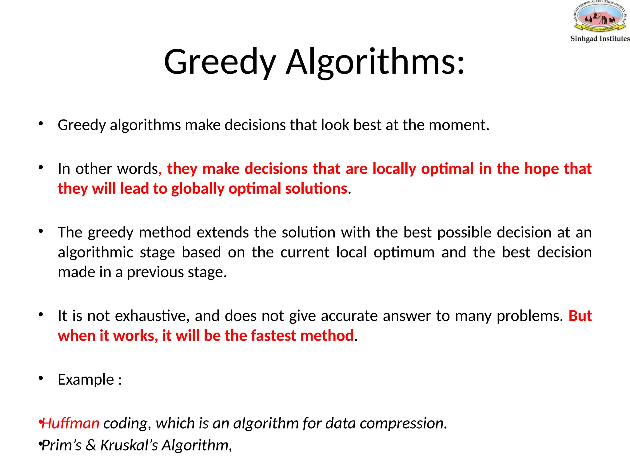 Greedy Algorithms:
• Greedy algorithms make decisions that look best at the moment.
• In other words, they make decisions that are locally optimal in the hope that
they will lead to globally optimal solutions.
• The greedy method extends the solution with the best possible decision at an
algorithmic stage based on the current local optimum and the best decision
made in a previous stage.
• It is not exhaustive, and does not give accurate answer to many problems. But
when it works, it will be the fastest method.
• Example :
•Huffman coding, which is an algorithm for data compression.
•Prim’s & Kruskal’s Algorithm,
 
