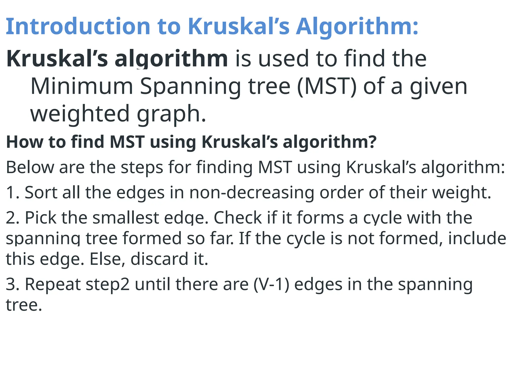 Introduction to Kruskal’s Algorithm:
Kruskal’s algorithm is used to find the
Minimum Spanning tree (MST) of a given
weighted graph.
How to find MST using Kruskal’s algorithm?
Below are the steps for finding MST using Kruskal’s algorithm:
1. Sort all the edges in non-decreasing order of their weight.
2. Pick the smallest edge. Check if it forms a cycle with the
spanning tree formed so far. If the cycle is not formed, include
this edge. Else, discard it.
3. Repeat step2 until there are (V-1) edges in the spanning
tree.
 